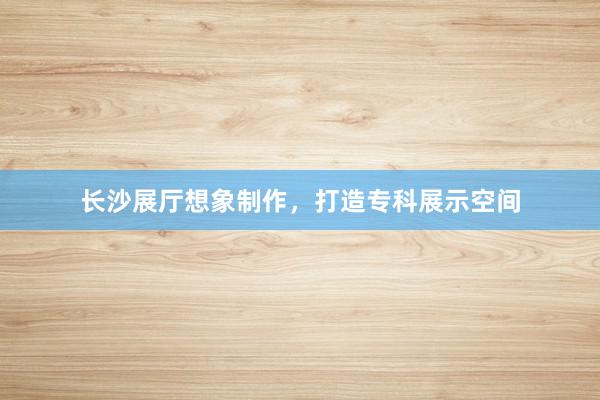 长沙展厅想象制作，打造专科展示空间